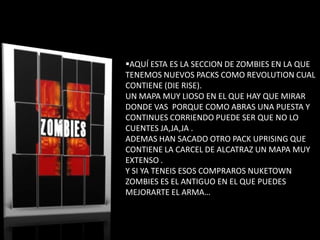 AQUÍ ESTA ES LA SECCION DE ZOMBIES EN LA QUE
TENEMOS NUEVOS PACKS COMO REVOLUTION CUAL
CONTIENE (DIE RISE).
UN MAPA MUY LIOSO EN EL QUE HAY QUE MIRAR
DONDE VAS PORQUE COMO ABRAS UNA PUESTA Y
CONTINUES CORRIENDO PUEDE SER QUE NO LO
CUENTES JA,JA,JA .
ADEMAS HAN SACADO OTRO PACK UPRISING QUE
CONTIENE LA CARCEL DE ALCATRAZ UN MAPA MUY
EXTENSO .
Y SI YA TENEIS ESOS COMPRAROS NUKETOWN
ZOMBIES ES EL ANTIGUO EN EL QUE PUEDES
MEJORARTE EL ARMA…
 