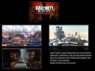 AQUÍ TENEIS UNAS IMÁGENES DE LO ANTERIOR
HABLADO .ADEMAS SE ME OLVIDO MENCIONAR
QUE EN UPRISING HAY OTROS DOS MAPAS UNA
CIUDAD Y UN ESTADIO.
ADIOS ESPERO QUE OS GUSTE.
 