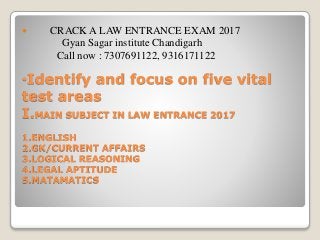 •Identify and focus on five vital
test areas
I.MAIN SUBJECT IN LAW ENTRANCE 2017
1.ENGLISH
2.GK/CURRENT AFFAIRS
3.LOGICAL REASONING
4.LEGAL APTITUDE
5.MATAMATICS
 CRACK A LAW ENTRANCE EXAM 2017
Gyan Sagar institute Chandigarh
Call now : 7307691122, 9316171122
 