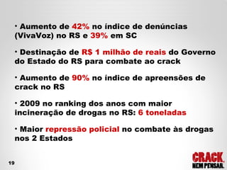 Aumento de  42%  no índice de denúncias (VivaVoz) no RS e  39%  em SC Destinação de  R$ 1 milhão de reais  do Governo do Estado do RS para combate ao crack Aumento de  90%  no índice de apreensões de crack no RS 2009 no ranking dos anos com maior incineração de drogas no RS:  6 toneladas Maior  repressão policial  no combate às drogas nos 2 Estados 19 