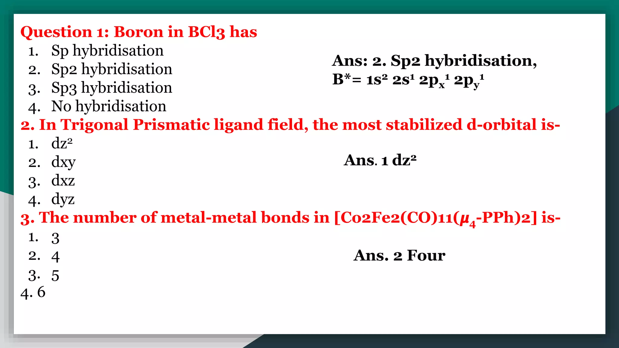 Question 1: Boron in BCl3 has
1. Sp hybridisation
2. Sp2 hybridisation
3. Sp3 hybridisation
4. No hybridisation
2. In Trigonal Prismatic ligand field, the most stabilized d-orbital is-
1. dz2
2. dxy
3. dxz
4. dyz
3. The number of metal-metal bonds in [Co2Fe2(CO)11(𝞵4-PPh)2] is-
1. 3
2. 4
3. 5
4. 6
Ans: 2. Sp2 hybridisation,
B*= 1s2 2s1 2px
1 2py
1
Ans. 1 dz2
Ans. 2 Four
 