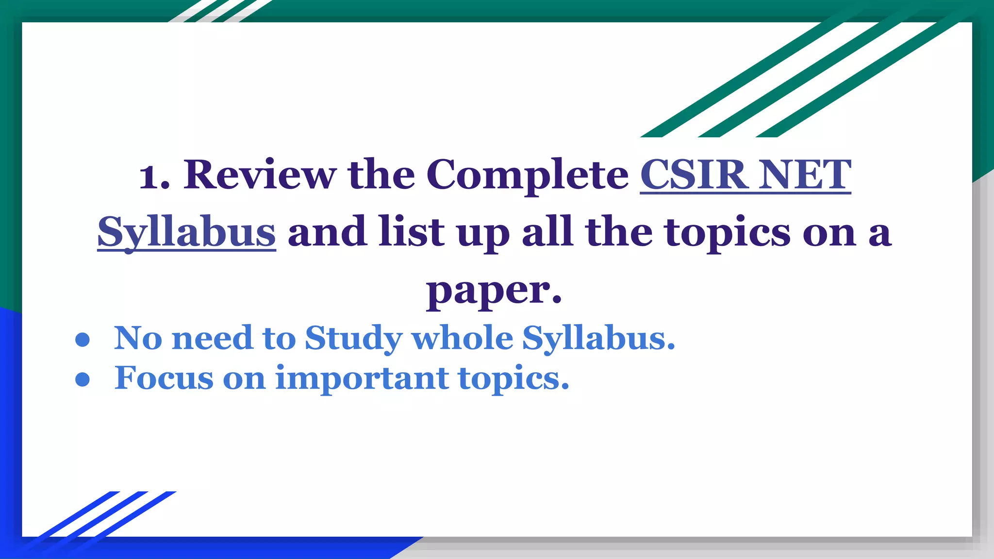 1. Review the Complete CSIR NET
Syllabus and list up all the topics on a
paper.
● No need to Study whole Syllabus.
● Focus on important topics.
 