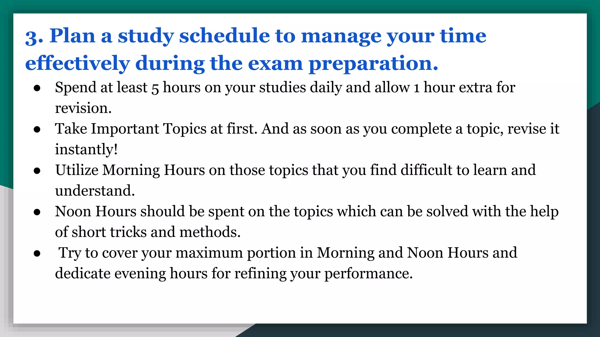 3. Plan a study schedule to manage your time
effectively during the exam preparation.
● Spend at least 5 hours on your studies daily and allow 1 hour extra for
revision.
● Take Important Topics at first. And as soon as you complete a topic, revise it
instantly!
● Utilize Morning Hours on those topics that you find difficult to learn and
understand.
● Noon Hours should be spent on the topics which can be solved with the help
of short tricks and methods.
● Try to cover your maximum portion in Morning and Noon Hours and
dedicate evening hours for refining your performance.
 