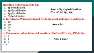 Question 1: Boron in BCl3 has
1. Sp hybridisation
2. Sp2 hybridisation
3. Sp3 hybridisation
4. No hybridisation
2. In Trigonal Prismatic ligand field, the most stabilized d-orbital is-
1. dz2
2. dxy
3. dxz
4. dyz
3. The number of metal-metal bonds in [Co2Fe2(CO)11(𝞵4-PPh)2] is-
1. 3
2. 4
3. 5
4. 6
Ans: 2. Sp2 hybridisation,
B*= 1s2 2s1 2px
1 2py
1
Ans. 1 dz2
Ans. 2 Four
 
