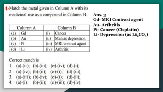 4.
Ans. 3
Gd- MRI Contrast agent
Au- Arthritis
Pt- Cancer (Cisplatin)
Li- Depression (as Li2CO3)
 