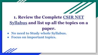 1. Review the Complete CSIR NET
Syllabus and list up all the topics on a
paper.
● No need to Study whole Syllabus.
● Focus on important topics.
 