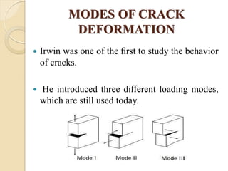 MODES OF CRACK
DEFORMATION
 Irwin was one of the ﬁrst to study the behavior
of cracks.
 He introduced three diﬀerent loading modes,
which are still used today.
 