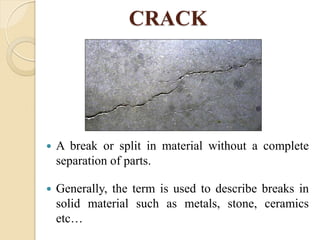 CRACK
 A break or split in material without a complete
separation of parts.
 Generally, the term is used to describe breaks in
solid material such as metals, stone, ceramics
etc…
 