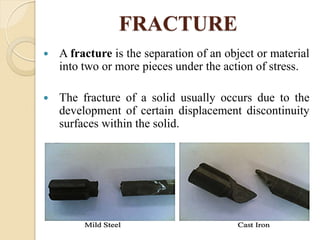 FRACTURE
 A fracture is the separation of an object or material
into two or more pieces under the action of stress.
 The fracture of a solid usually occurs due to the
development of certain displacement discontinuity
surfaces within the solid.
 