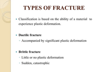 TYPES OF FRACTURE
 Classification is based on the ability of a material to
experience plastic deformation.
 Ductile fracture
◦ Accompanied by significant plastic deformation
 Brittle fracture
◦ Little or no plastic deformation
◦ Sudden, catastrophic
 