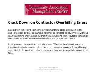 Crack Down on Contractor Overbilling Errors
Especially in the recent economy, carefully watching costs can pay off in the
end—but it can be time consuming. You may be tempted to pay invoices without
really examining them, assuming that if you’re working with reputable vendors or
contractors that you’ve worked with before, the charges are correct.
But if you need to save time, do it elsewhere. Whether they’re accidental or
intentional, mistakes are too often made on contractor invoices. To avoid being
overbilled, look closely at contractor invoices. Here are some pitfalls to watch out
for…

Vendome Real Estate Media
www.communityassociationinsider.com

 