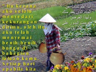 “ Itu kerana aku selalu menyedari kekurangan dirimu, oleh itu, aku telah menyemai benih-benih bunga di bahagian laluan kamu. Setiap hari apabila kita pulang dari sungai, tanpa kamu sedari, kamu telah menyiram benih-benih bunga itu.  أنا أعلم تماماً عن الماء الذى يُفقد منك ولهذا الغرض غرست البذور على طول الطريق من جهتك حتى ترويها فى طريق عودتك للمنزل 