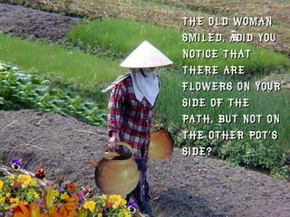 The old woman smiled, “Did you notice that there are flowers on your side of the path, but not on the other pot’s side?  