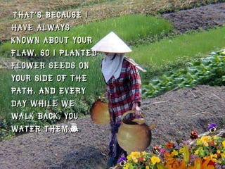 That’s because I have always known about your flaw, so I planted flower seeds on your side of the path, and every day while we walk back, you water them.”  