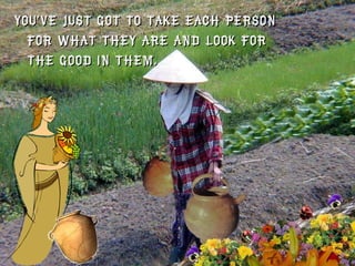 You’ve just got to take each person for what they are and look for the good in them.  