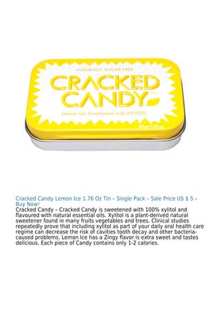 Cracked Candy Lemon Ice 1.76 Oz Tin – Single Pack – Sale Price US $ 5 –
Buy Now!
Cracked Candy – Cracked Candy is sweetened with 100% xylitol and
ﬂavoured with natural essential oils. Xylitol is a plant-derived natural
sweetener found in many fruits vegetables and trees. Clinical studies
repeatedly prove that including xylitol as part of your daily oral health care
regime can decrease the risk of cavities tooth decay and other bacteria-
caused problems. Lemon Ice has a Zingy ﬂavor is extra sweet and tastes
delicious. Each piece of Candy contains only 1-2 calories.
 