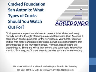 Finding a crack in your foundation can cause a lot of stress and worry.
Nobody likes the thought of having a cracked foundation (San Antonio). It
could mean serious problems for the very base of your home. You may
end up with hefty foundation repair costs, as well as other problems that
occur because of the foundation issues. However, not all cracks are
created equal. Some are worse than others, and you should know which
is which. That way, you’ll know when to breathe easy and when to worry.
For more information about foundation problems in San Antonio,
call us at 210-645-6811 or visit www.arredondogroup.com
Cracked Foundation
San Antonio: What
Types of Cracks
Should You Watch
Out For?
 