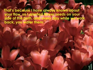 That’s because I have always known about your flaw, so I planted flower seeds on your side of the path, and every day while we walk back, you water them.”  
