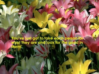 You’ve just got to take each person for what they are and look for the good in them.  