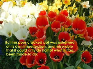 But the poor cracked pot was ashamed of its own imperfection, and miserable that it could only do half of what it had been made to do.  