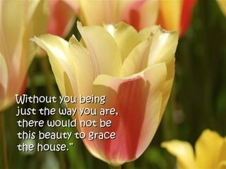 Without you being
just the way you are,
there would not be
this beauty to grace
the house.”
 