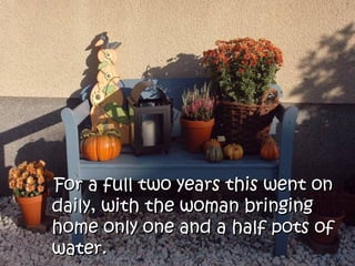 For a full two years this went on
daily, with the woman bringing
home only one and a half pots of
water.
 