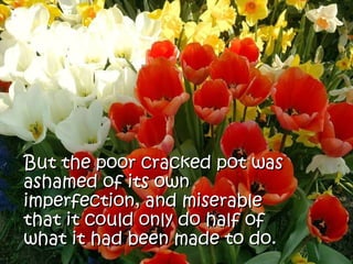 But the poor cracked pot was
ashamed of its own
imperfection, and miserable
that it could only do half of
what it had been made to do.
 