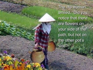 The old woman smiled, “Did you notice that there are flowers on your side of the path, but not on the other pot’s side?  