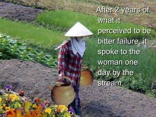 After 2 years of what it perceived to be bitter failure, it spoke to the woman one day by the stream. 