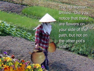 The old woman smiled, “Did you notice that there are flowers on your side of the path, but not on the other pot’s side?  