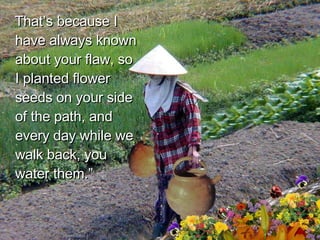 That’s because I have always known about your flaw, so I planted flower seeds on your side of the path, and every day while we walk back, you water them.”  