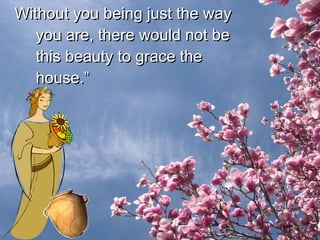 Without you being just the way you are, there would not be this beauty to grace the house.” 