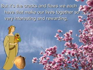 But it’s the cracks and flaws we each have that make our lives together so very interesting and rewarding.  