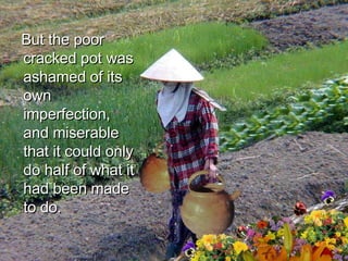 But the poor cracked pot was ashamed of its own imperfection, and miserable that it could only do half of what it had been made to do.  