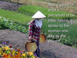 After 2 years of what it perceived to be bitter failure, it spoke to the woman one day by the stream. 