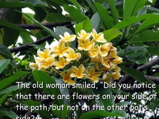 The old woman smiled, “Did you notice that there are flowers on your side of the path, but not on the other pot’s side?  