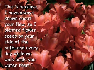 That’s because I have always known about your flaw, so I planted flower seeds on your side of the path, and every day while we walk back, you water them.”  