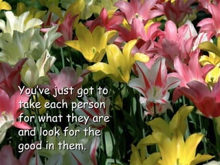 You’ve just got to take each person for what they are and look for the good in them.  