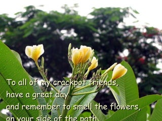 To all of my crackpot friends,  have a great day  and remember to smell the flowers,  on your side of the path. 