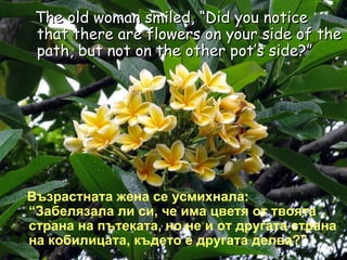 The old woman smiled, “Did you notice that there are flowers on your side of the path, but not on the other pot’s side?” Възрастната жена се усмихнала: “Забелязала ли си, че има цветя от твоята страна на пътеката, но не и от другата страна на кобилицата, където е другата делва?” 