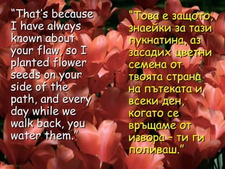 “ That’s because  I have always known about your flaw, so I planted flower seeds on your side of the path, and every day while we walk back, you water them.”  “ Това е защото, знаейки за тази пукнатина, аз засадих цветни семена от твоята страна на пътеката и всеки ден, когато се връщаме от извора – ти ги поливаш.”  