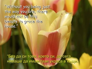 “ Without you being just the way you are, there would not be this beauty to grace the house.” “ Без да си това, което си, до сега нямаше да имам тази украса в   къщи. 