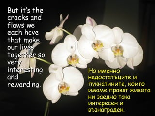 But it’s the cracks and flaws we each have that make our lives together so very interesting and rewarding.  Но именно недостатъците и пукнатините, които имаме правят живота ни заедно така интересен и възнаграден. 