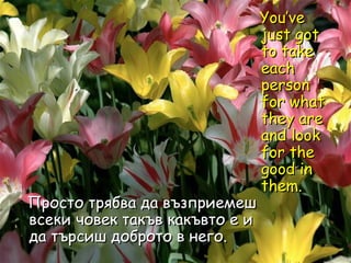 You’ve just got to take each person for what they are and look for the good in them.  Просто трябва да възприемеш всеки човек такъв какъвто е и да търсиш доброто в него. 