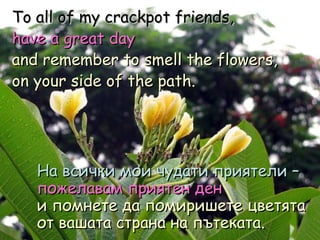 To all of my crackpot friends,  have a great day   and remember to smell the flowers,  on your side of the path. На всички мои чудати приятели –   пожелавам приятен ден   и помнете да помиришете цветята от вашата страна на пътеката . 