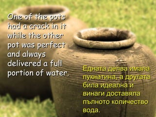 One of the pots had a crack in it while the other pot was perfect and always delivered a full portion of water.  One of the pots had a crack in it while the other pot was perfect and always delivered a full portion of water.  Едната делва имала пукнатина, а другата била идеална и винаги доставяла пълното количество вода. 