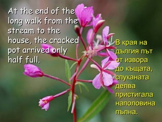 At the end of the long walk from the stream to the house, the cracked pot arrived only half full. В края на дългия път от извора до къщата, спуканата делва пристигала наполовина пълна. 