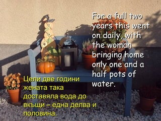 For a full two years this went on daily, with the woman bringing home only one and a half pots of water. Цели две години жената така доставяла вода до вкъщи – една делва и половина. 