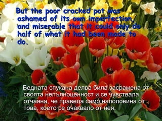 But the poor cracked pot was ashamed of its own imperfection, and miserable that it could only do half of what it had been made to do.  Бедната спукана делва била засрамена от своята непълноценност и се чувствала отчаяна, че правела само наполовина от това, което се очаквало от нея. 