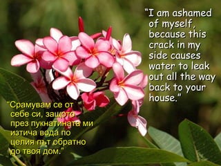 “ I am ashamed of myself, because this crack in my side causes water to leak out all the way back to your house.”   “ Срамувам се от себе си, защото през пукнатината ми изтича вода по целия път обратно до твоя дом . ” 